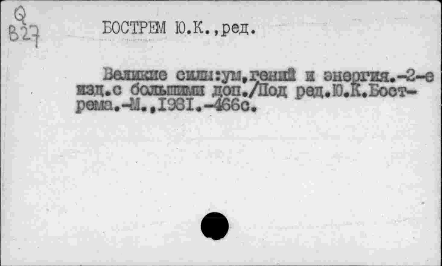 ﻿Q
БОСТРЕМ Ю.К.,ред.
Великие сми:ум,гвшй и энергия,-2-е изд.с большими доп./Под ред.Ю.К.Бост-реыа, -И.,1981. -466с.